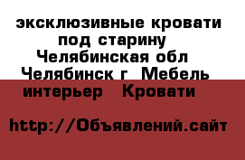 эксклюзивные кровати под старину - Челябинская обл., Челябинск г. Мебель, интерьер » Кровати   